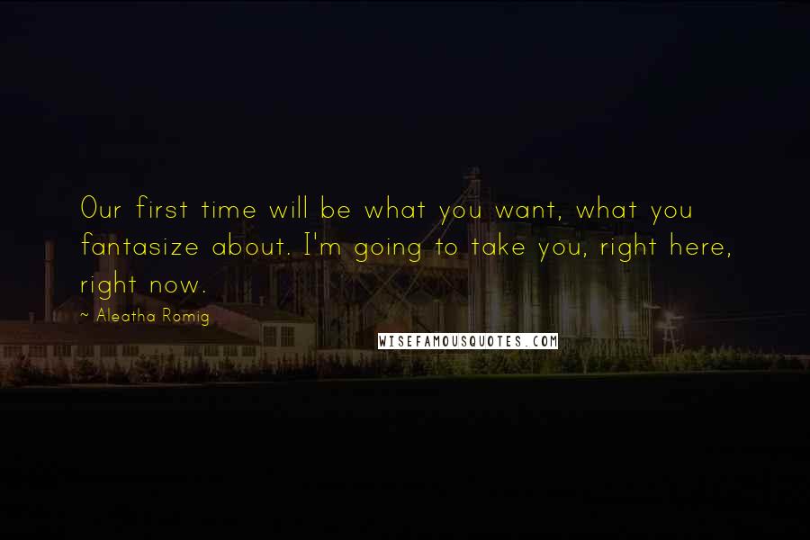 Aleatha Romig Quotes: Our first time will be what you want, what you fantasize about. I'm going to take you, right here, right now.