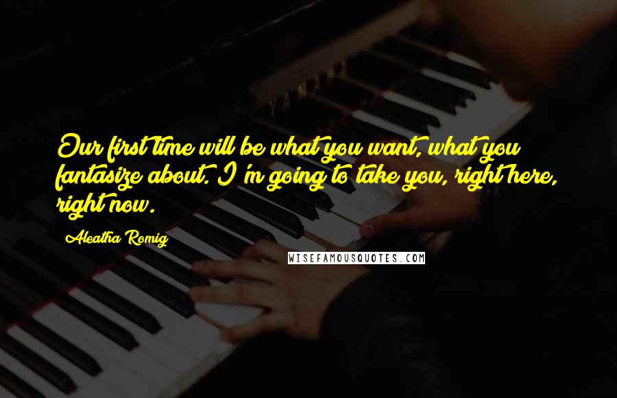 Aleatha Romig Quotes: Our first time will be what you want, what you fantasize about. I'm going to take you, right here, right now.