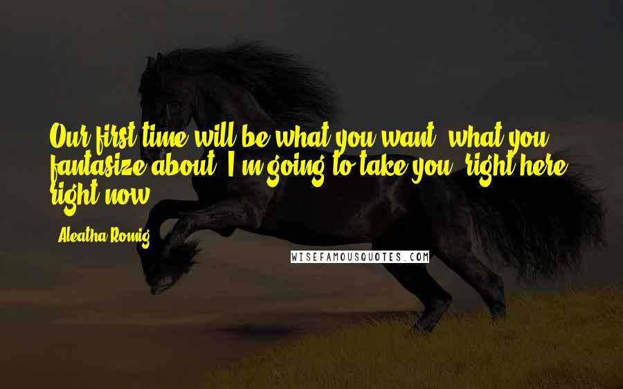 Aleatha Romig Quotes: Our first time will be what you want, what you fantasize about. I'm going to take you, right here, right now.