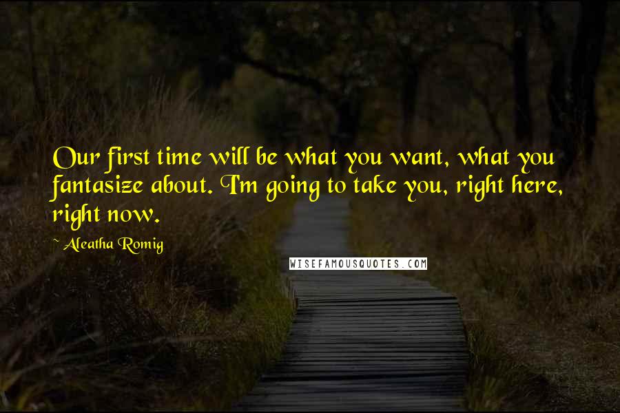 Aleatha Romig Quotes: Our first time will be what you want, what you fantasize about. I'm going to take you, right here, right now.