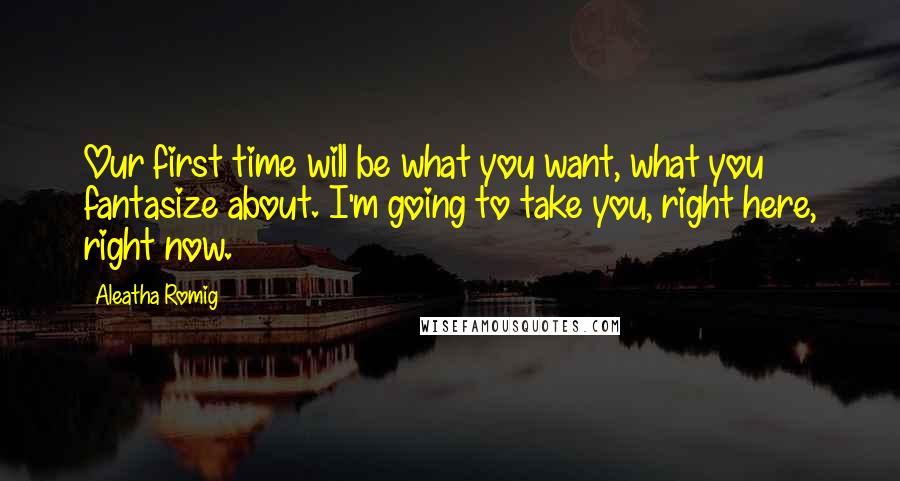 Aleatha Romig Quotes: Our first time will be what you want, what you fantasize about. I'm going to take you, right here, right now.