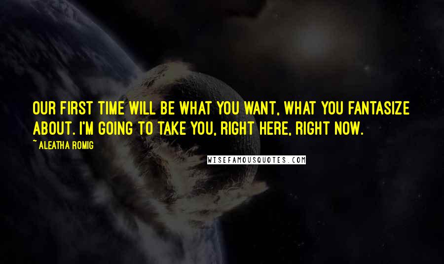 Aleatha Romig Quotes: Our first time will be what you want, what you fantasize about. I'm going to take you, right here, right now.