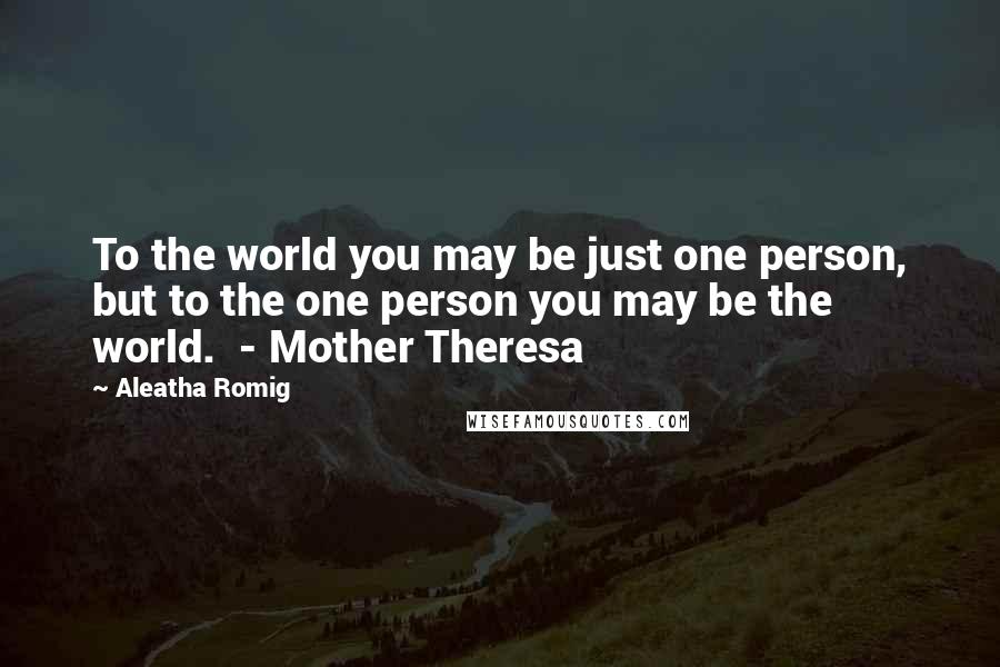 Aleatha Romig Quotes: To the world you may be just one person, but to the one person you may be the world.  - Mother Theresa