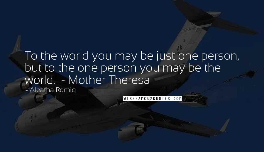 Aleatha Romig Quotes: To the world you may be just one person, but to the one person you may be the world.  - Mother Theresa