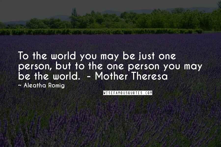 Aleatha Romig Quotes: To the world you may be just one person, but to the one person you may be the world.  - Mother Theresa