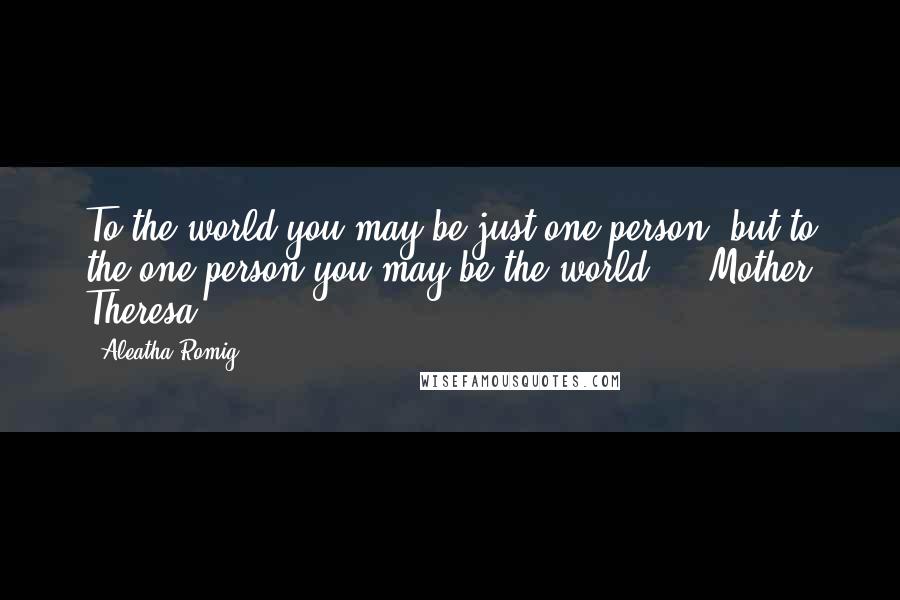 Aleatha Romig Quotes: To the world you may be just one person, but to the one person you may be the world.  - Mother Theresa