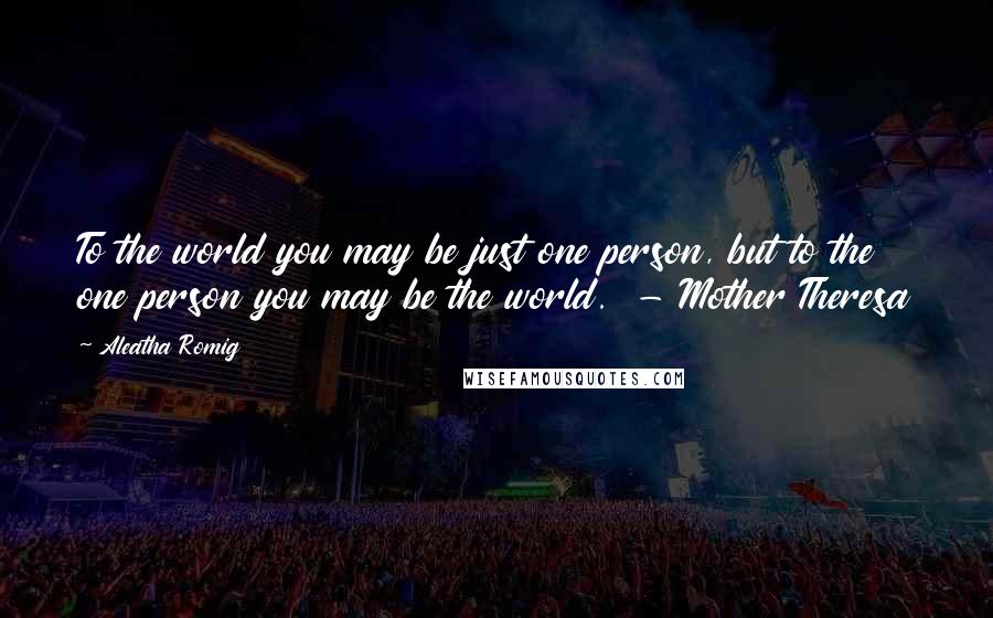 Aleatha Romig Quotes: To the world you may be just one person, but to the one person you may be the world.  - Mother Theresa