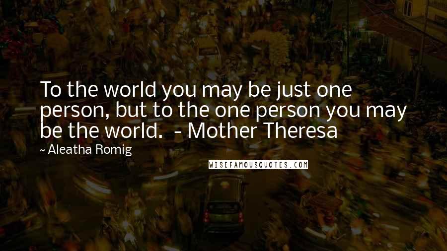 Aleatha Romig Quotes: To the world you may be just one person, but to the one person you may be the world.  - Mother Theresa