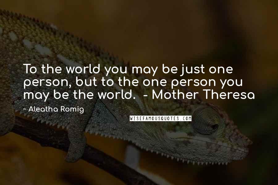 Aleatha Romig Quotes: To the world you may be just one person, but to the one person you may be the world.  - Mother Theresa