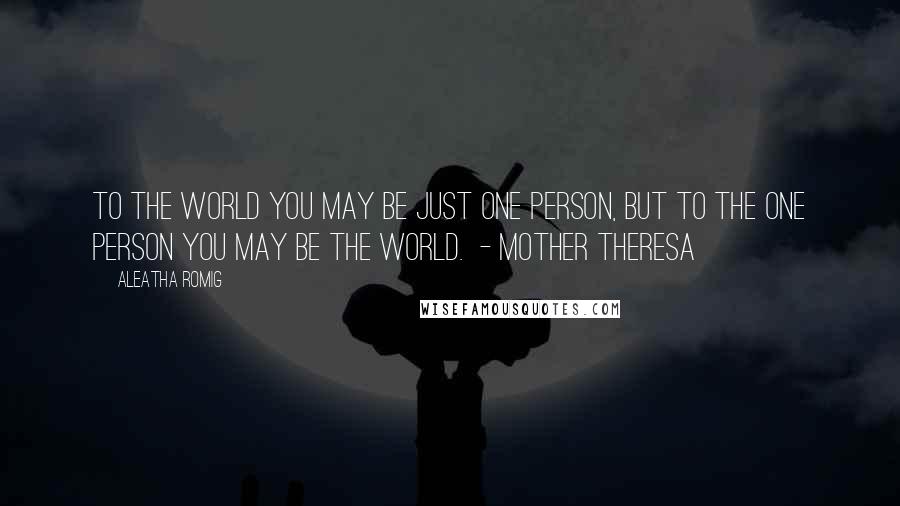 Aleatha Romig Quotes: To the world you may be just one person, but to the one person you may be the world.  - Mother Theresa