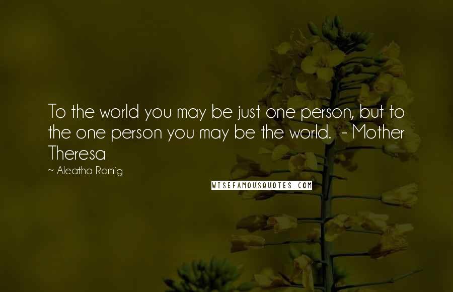 Aleatha Romig Quotes: To the world you may be just one person, but to the one person you may be the world.  - Mother Theresa