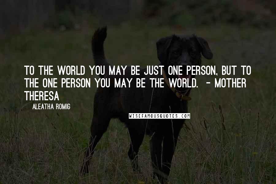 Aleatha Romig Quotes: To the world you may be just one person, but to the one person you may be the world.  - Mother Theresa