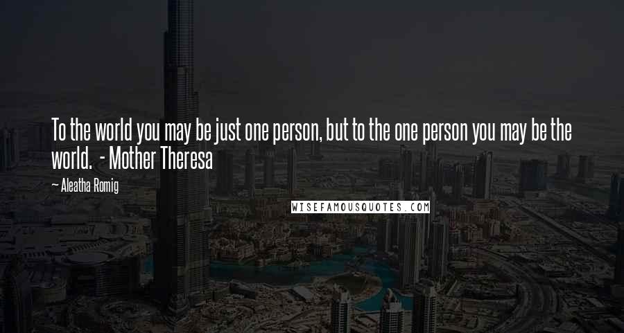 Aleatha Romig Quotes: To the world you may be just one person, but to the one person you may be the world.  - Mother Theresa