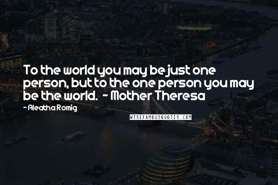 Aleatha Romig Quotes: To the world you may be just one person, but to the one person you may be the world.  - Mother Theresa