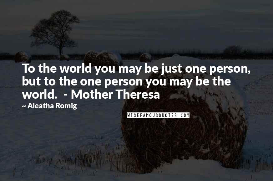 Aleatha Romig Quotes: To the world you may be just one person, but to the one person you may be the world.  - Mother Theresa