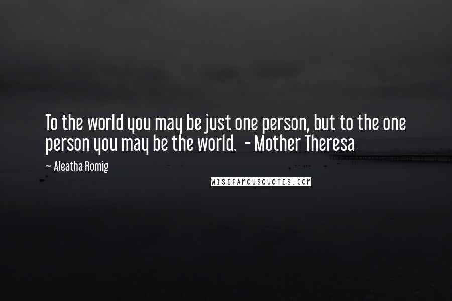 Aleatha Romig Quotes: To the world you may be just one person, but to the one person you may be the world.  - Mother Theresa