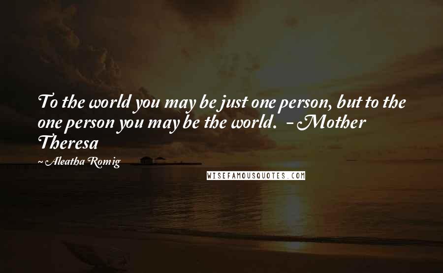 Aleatha Romig Quotes: To the world you may be just one person, but to the one person you may be the world.  - Mother Theresa