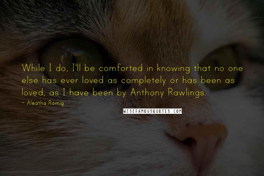 Aleatha Romig Quotes: While I do, I'll be comforted in knowing that no one else has ever loved as completely or has been as loved, as I have been by Anthony Rawlings.