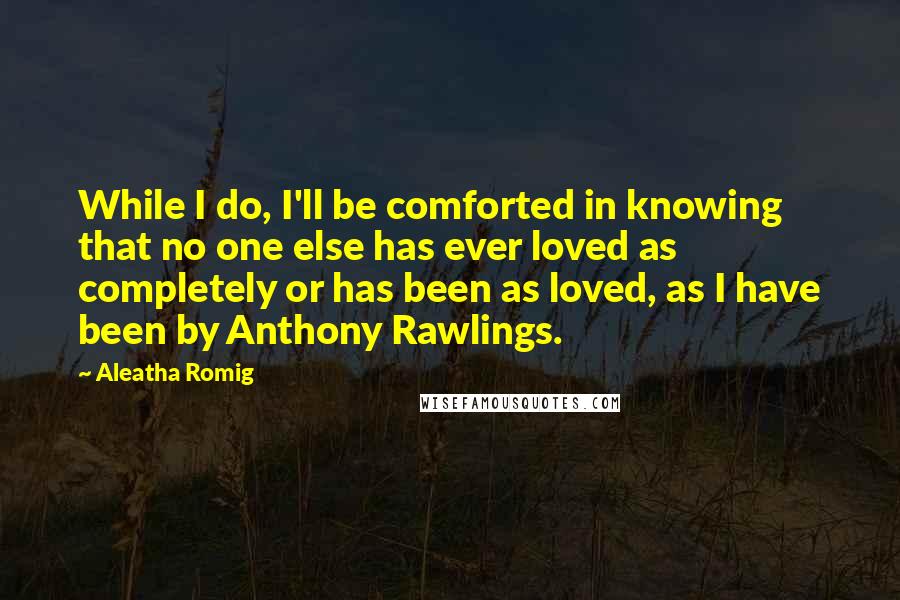 Aleatha Romig Quotes: While I do, I'll be comforted in knowing that no one else has ever loved as completely or has been as loved, as I have been by Anthony Rawlings.