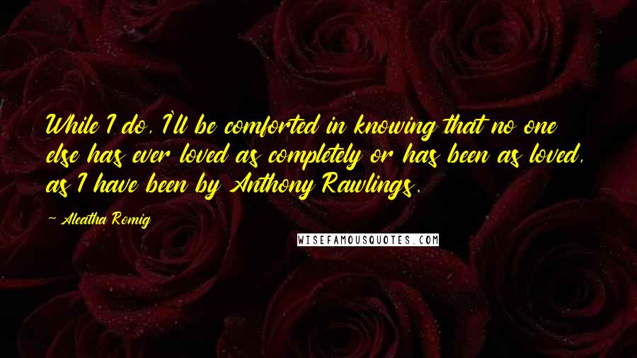 Aleatha Romig Quotes: While I do, I'll be comforted in knowing that no one else has ever loved as completely or has been as loved, as I have been by Anthony Rawlings.