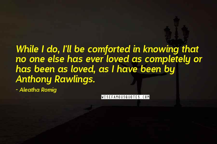 Aleatha Romig Quotes: While I do, I'll be comforted in knowing that no one else has ever loved as completely or has been as loved, as I have been by Anthony Rawlings.