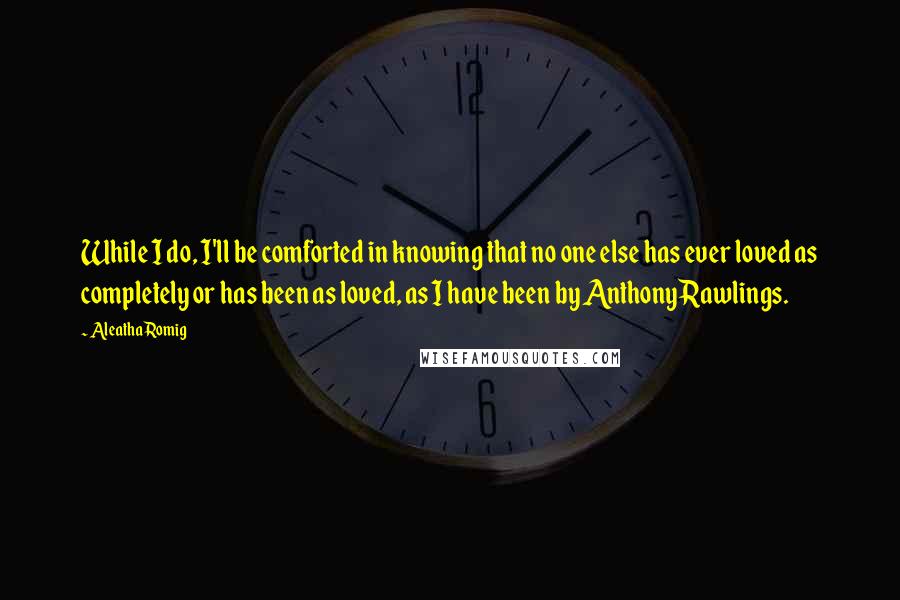 Aleatha Romig Quotes: While I do, I'll be comforted in knowing that no one else has ever loved as completely or has been as loved, as I have been by Anthony Rawlings.