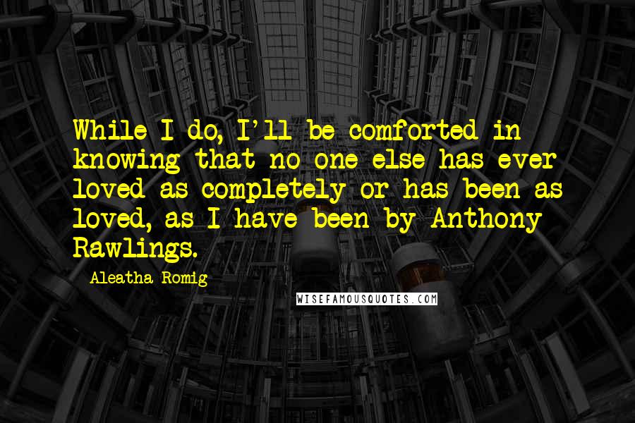 Aleatha Romig Quotes: While I do, I'll be comforted in knowing that no one else has ever loved as completely or has been as loved, as I have been by Anthony Rawlings.