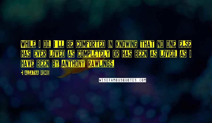 Aleatha Romig Quotes: While I do, I'll be comforted in knowing that no one else has ever loved as completely or has been as loved, as I have been by Anthony Rawlings.
