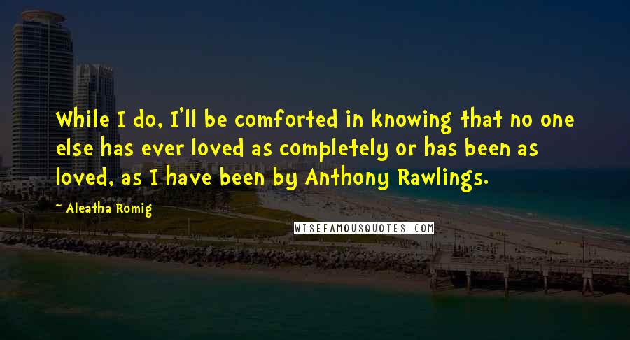 Aleatha Romig Quotes: While I do, I'll be comforted in knowing that no one else has ever loved as completely or has been as loved, as I have been by Anthony Rawlings.