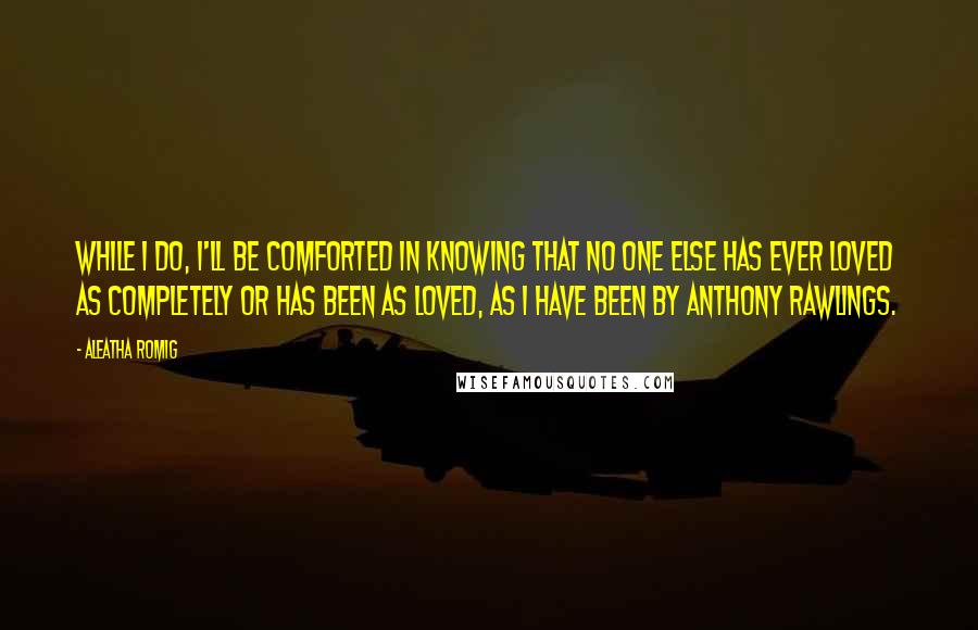 Aleatha Romig Quotes: While I do, I'll be comforted in knowing that no one else has ever loved as completely or has been as loved, as I have been by Anthony Rawlings.