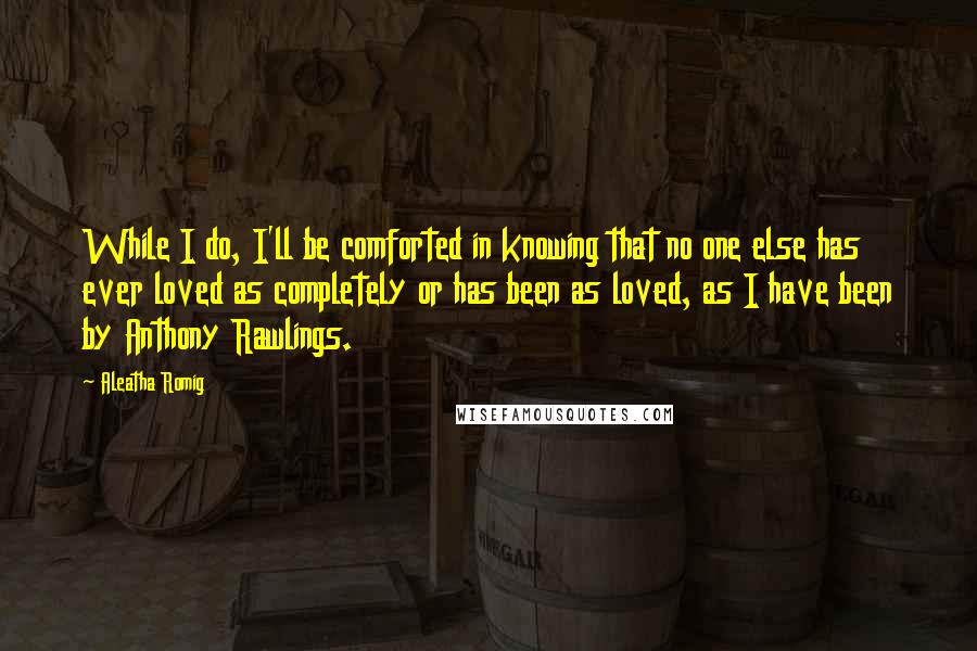 Aleatha Romig Quotes: While I do, I'll be comforted in knowing that no one else has ever loved as completely or has been as loved, as I have been by Anthony Rawlings.