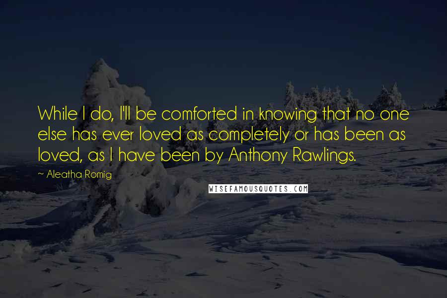 Aleatha Romig Quotes: While I do, I'll be comforted in knowing that no one else has ever loved as completely or has been as loved, as I have been by Anthony Rawlings.