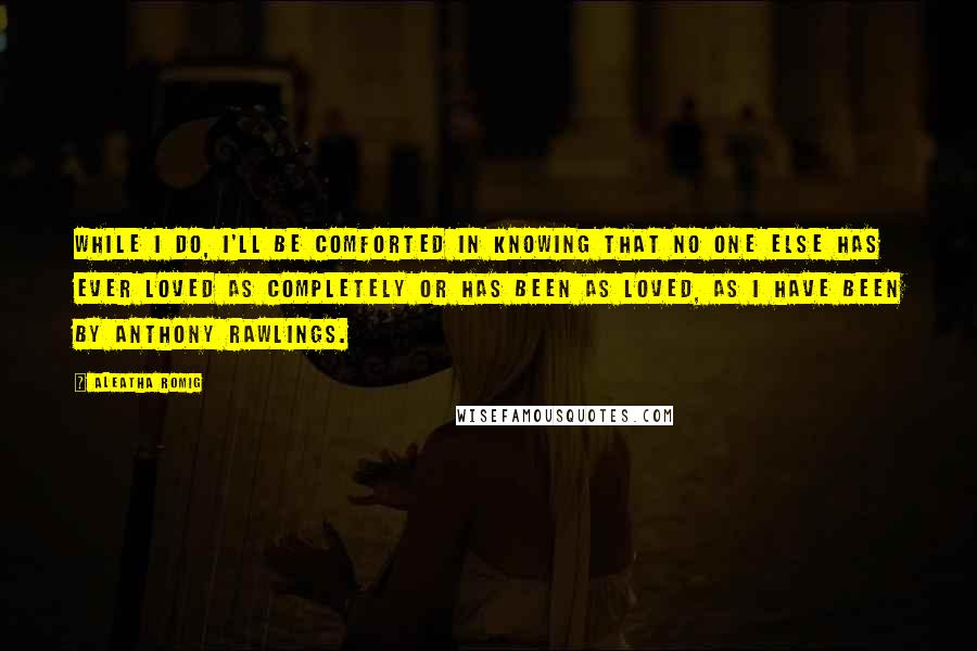 Aleatha Romig Quotes: While I do, I'll be comforted in knowing that no one else has ever loved as completely or has been as loved, as I have been by Anthony Rawlings.