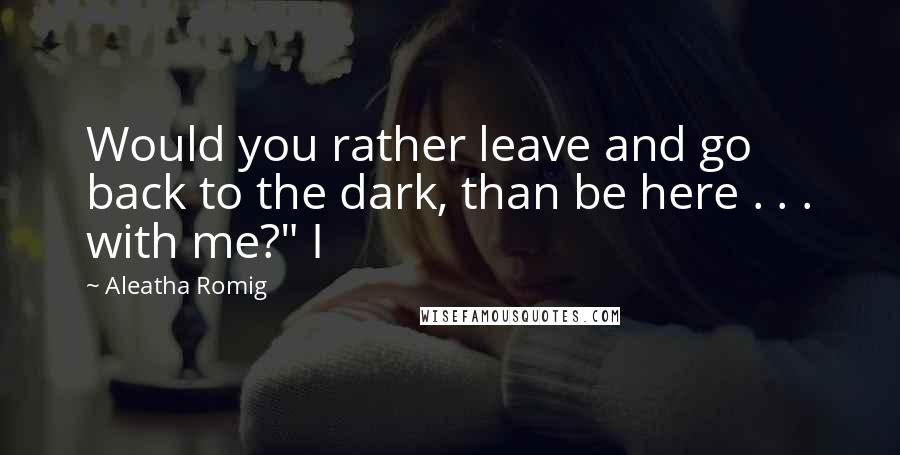Aleatha Romig Quotes: Would you rather leave and go back to the dark, than be here . . . with me?" I