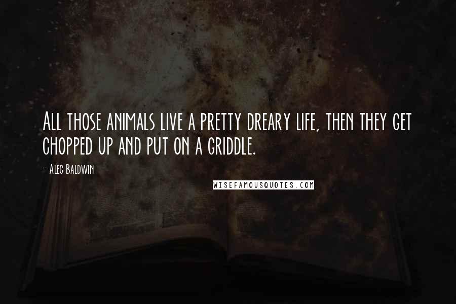 Alec Baldwin Quotes: All those animals live a pretty dreary life, then they get chopped up and put on a griddle.