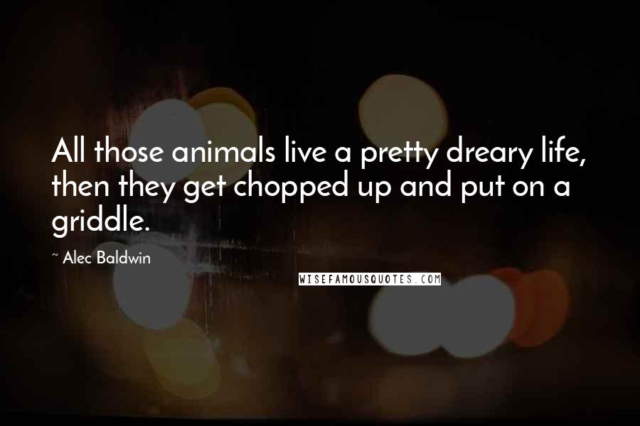 Alec Baldwin Quotes: All those animals live a pretty dreary life, then they get chopped up and put on a griddle.