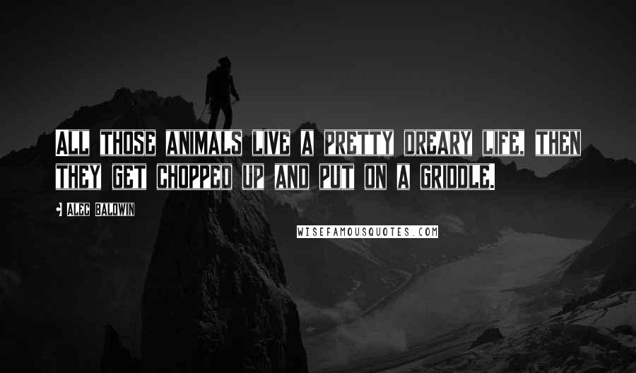 Alec Baldwin Quotes: All those animals live a pretty dreary life, then they get chopped up and put on a griddle.