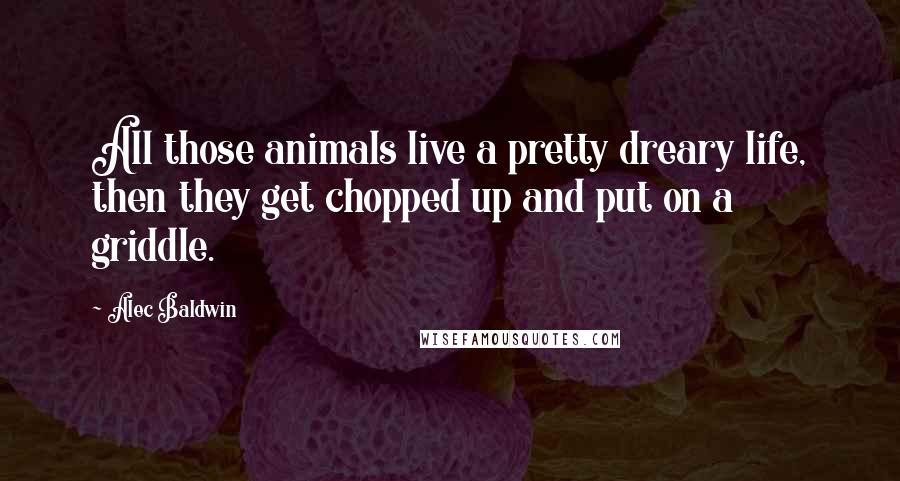 Alec Baldwin Quotes: All those animals live a pretty dreary life, then they get chopped up and put on a griddle.