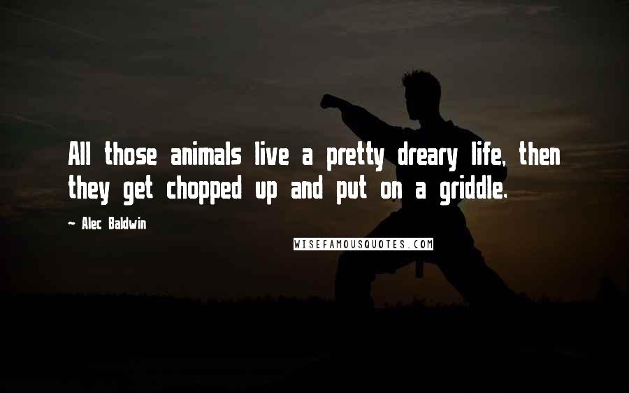 Alec Baldwin Quotes: All those animals live a pretty dreary life, then they get chopped up and put on a griddle.