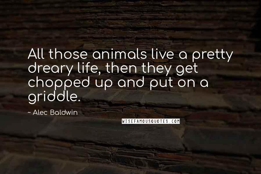 Alec Baldwin Quotes: All those animals live a pretty dreary life, then they get chopped up and put on a griddle.