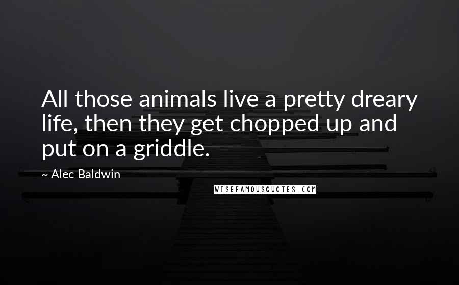 Alec Baldwin Quotes: All those animals live a pretty dreary life, then they get chopped up and put on a griddle.