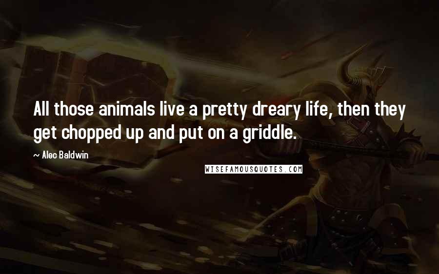 Alec Baldwin Quotes: All those animals live a pretty dreary life, then they get chopped up and put on a griddle.