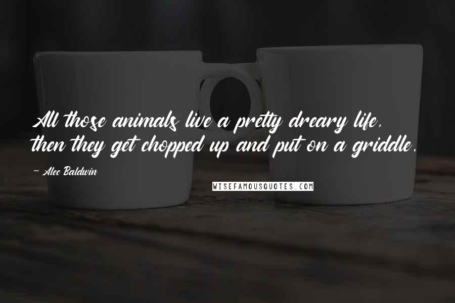 Alec Baldwin Quotes: All those animals live a pretty dreary life, then they get chopped up and put on a griddle.