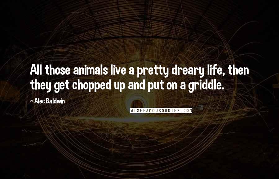 Alec Baldwin Quotes: All those animals live a pretty dreary life, then they get chopped up and put on a griddle.