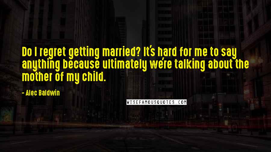 Alec Baldwin Quotes: Do I regret getting married? It's hard for me to say anything because ultimately we're talking about the mother of my child.