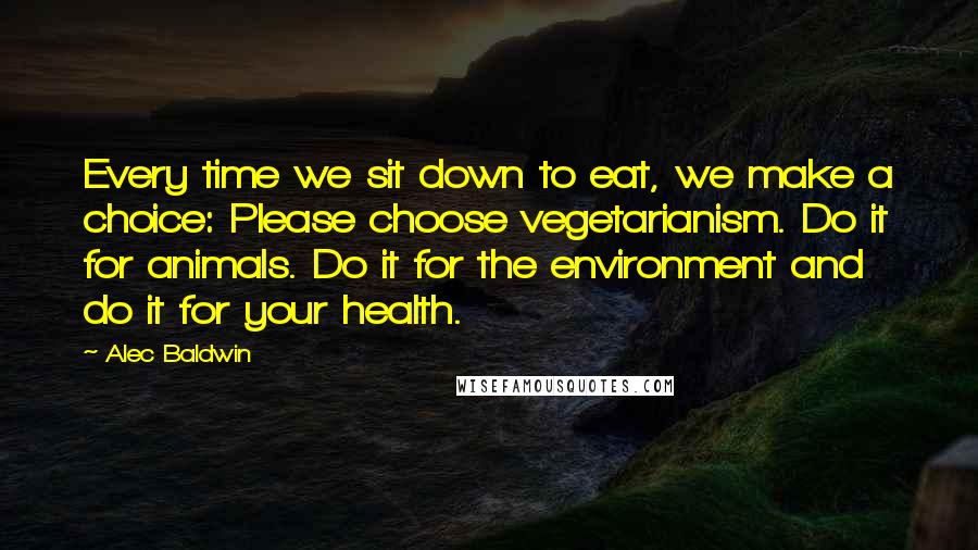 Alec Baldwin Quotes: Every time we sit down to eat, we make a choice: Please choose vegetarianism. Do it for animals. Do it for the environment and do it for your health.