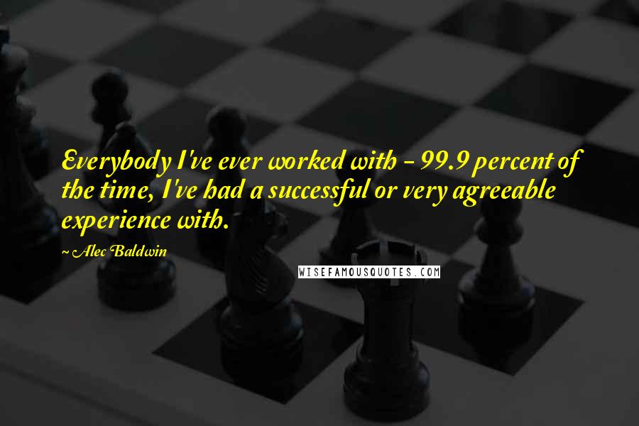 Alec Baldwin Quotes: Everybody I've ever worked with - 99.9 percent of the time, I've had a successful or very agreeable experience with.