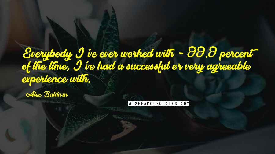 Alec Baldwin Quotes: Everybody I've ever worked with - 99.9 percent of the time, I've had a successful or very agreeable experience with.