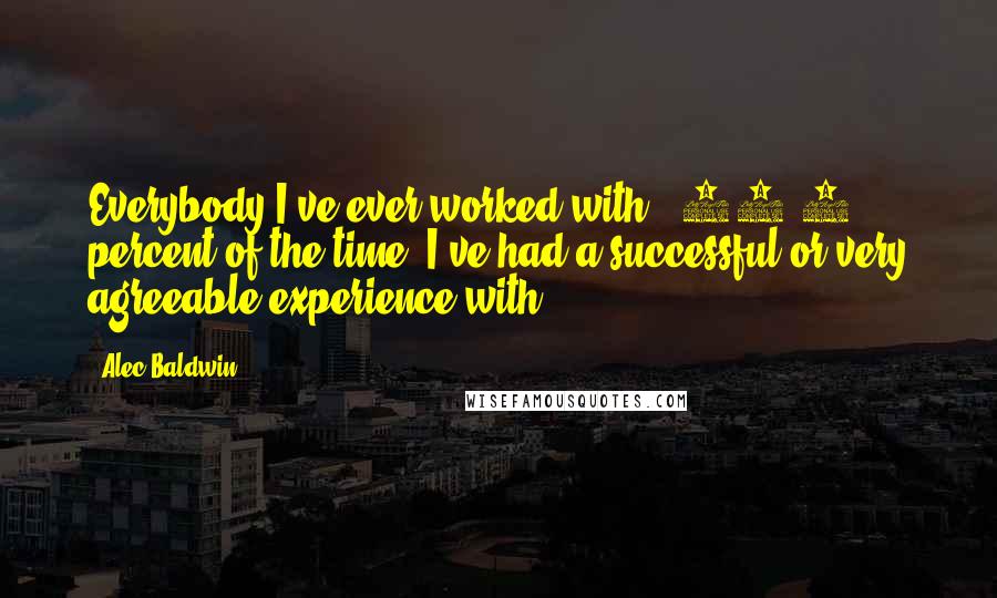 Alec Baldwin Quotes: Everybody I've ever worked with - 99.9 percent of the time, I've had a successful or very agreeable experience with.