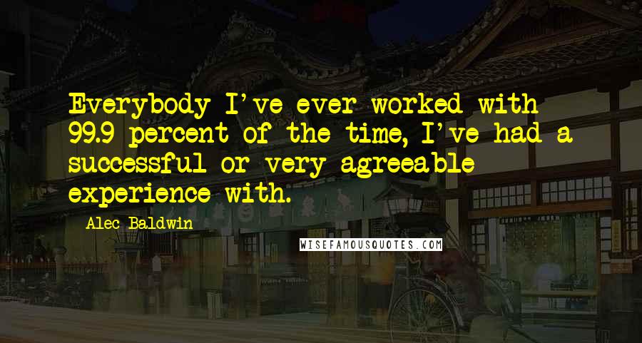 Alec Baldwin Quotes: Everybody I've ever worked with - 99.9 percent of the time, I've had a successful or very agreeable experience with.